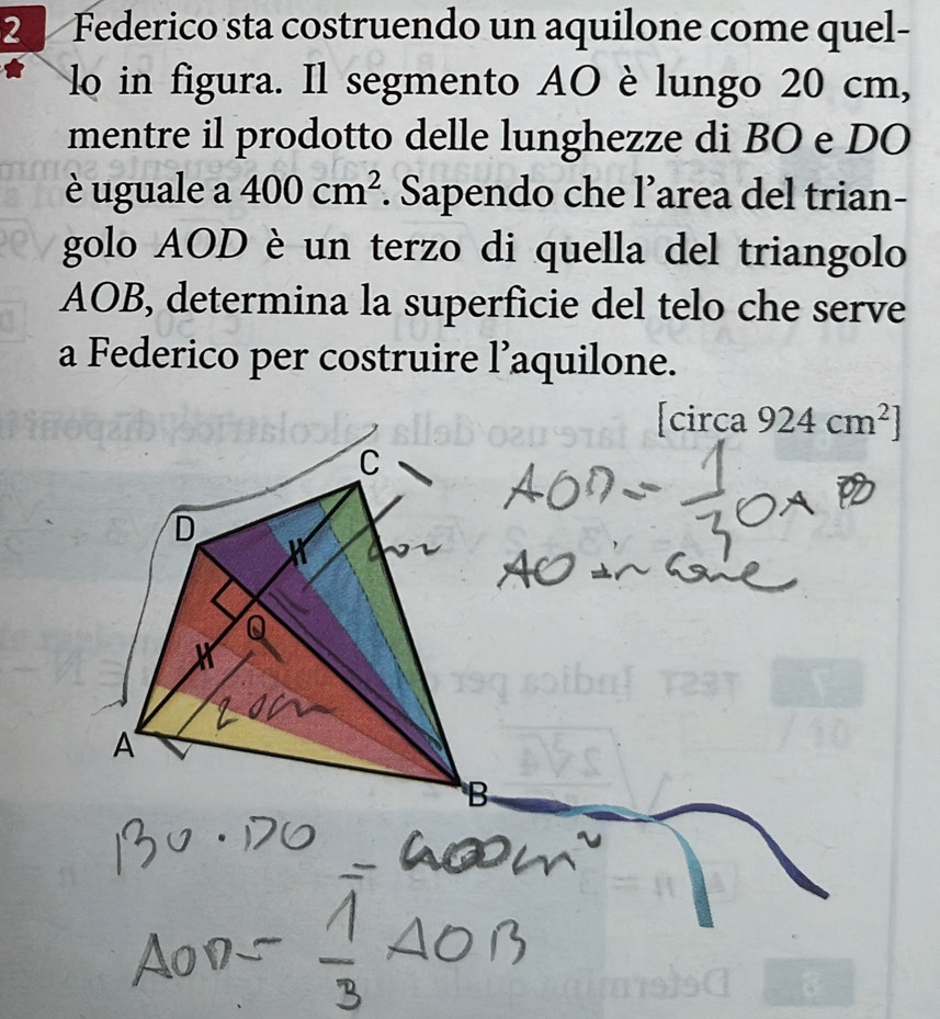 Federico sta costruendo un aquilone come quel- 
lo in figura. Il segmento AO è lungo 20 cm, 
mentre il prodotto delle lunghezze di BO e DO 
è uguale a 400cm^2. Sapendo che l’area del trian- 
golo AOD è un terzo di quella del triangolo
AOB, determina la superficie del telo che serve 
a Federico per costruire l’aquilone. 
[circa 924cm^2]