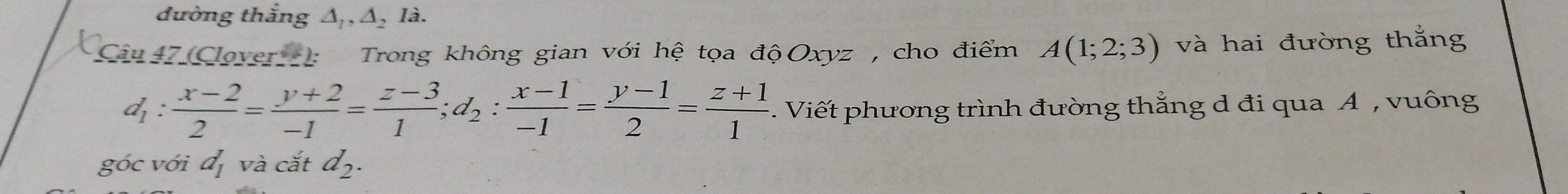 đường thắng Δ,, Δ, là. 
Ciu 7 Clover: Trong không gian với hệ tọa độOxyz , cho điểm A(1;2;3) và hai đường thắng
d_1: (x-2)/2 = (y+2)/-1 = (z-3)/1 ; d_2: (x-1)/-1 = (y-1)/2 = (z+1)/1 . Viết phương trình đường thẳng d đi qua A , vuông 
góc với d_1 và cắt d_2.