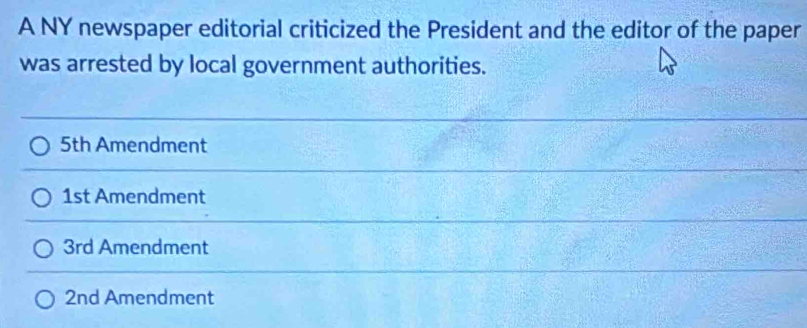 A NY newspaper editorial criticized the President and the editor of the paper 
was arrested by local government authorities.
5th Amendment
1st Amendment
3rd Amendment
2nd Amendment