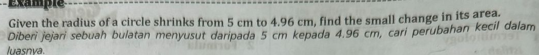 Example 
Given the radius of a circle shrinks from 5 cm to 4.96 cm, find the small change in its area. 
Diberi jejari sebuah bulatan menyusut daripada 5 cm kepada 4.96 cm, cari perubahan kecil dalam 
luasnva.