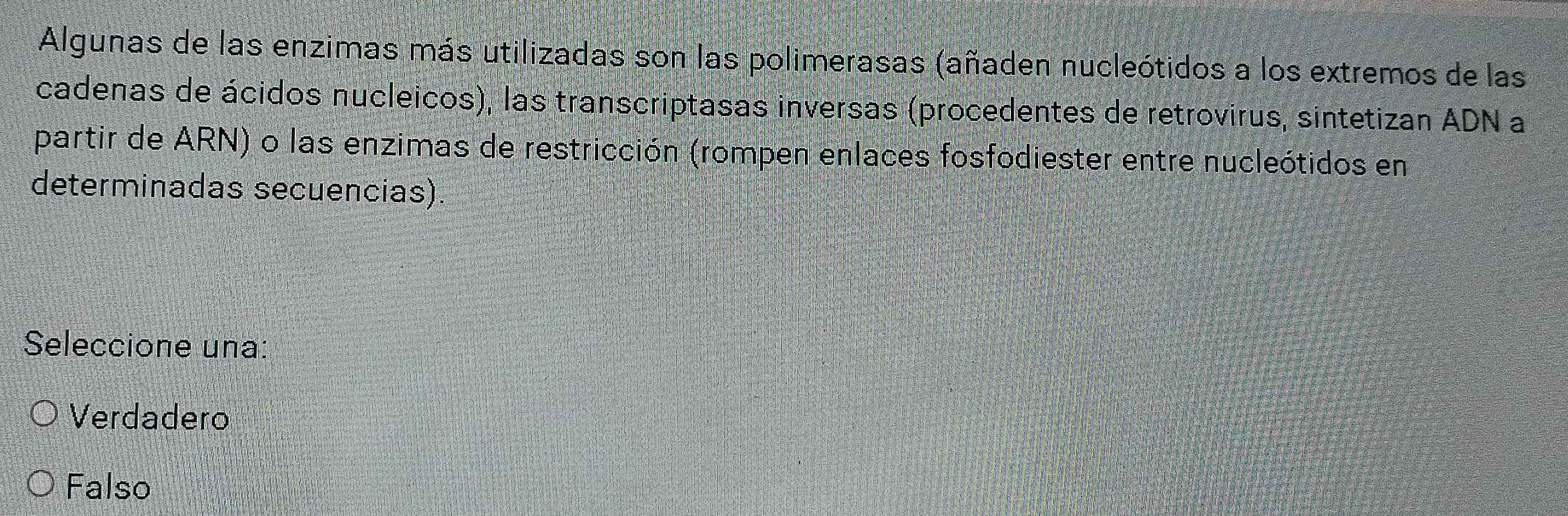 Algunas de las enzimas más utilizadas son las polimerasas (añaden nucleótidos a los extremos de las
cadenas de ácidos nucleicos), las transcriptasas inversas (procedentes de retrovirus, sintetizan ADN a
partir de ARN) o las enzimas de restricción (rompen enlaces fosfodiester entre nucleótidos en
determinadas secuencias)
Seleccione una:
Verdadero
Falso