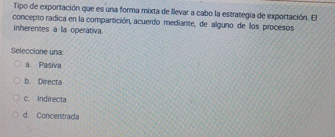 Tipo de exportación que es una forma mixta de llevar a cabo la estrategia de exportación. El
concepto radica en la compartición, acuerdo mediante, de alguno de los procesos
inherentes a la operativa.
Seleccione una:
a. Pasiva
b. Directa
c. Indirecta
d. Concentrada