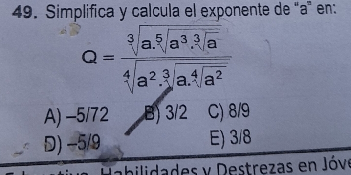 Simplifica y calcula el exponente de “ a ” en:
Q=frac sqrt[3](a.sqrt [a^3]a^3· sqrt [3]a) sqrt[4](a^2· sqrt [3]a^4· sqrt [4]a^2)
A) -5/72 B) 3/2 C) 8/9
D) −5/9 E) 3/8
abilidades y Destrezas en Jóve