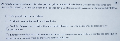 As manifestações orais e escritas são, portanto, duas modalidades da língua. Dessa forma, de acordo com S1
Koch e Elias (2017), a oralidade difere-se da escrita devido a alguns aspectos. Assinale a alternativa INCORRETA.
Pelo próprio fato de ser falada.
Devido às contingências de sua formulação.
Os dois códigos, oral e escrito, têm suas manifestações e suas regras próprias de organização e
funcionamento.
Enquanto o código oral conta com o tom de voz, com os gestos e com o olhar, o escritor não consegue se
expressar por nenhum meio de marcas na formação do texto.