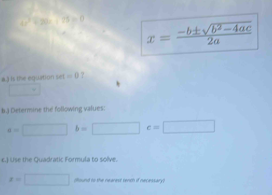 4x^2+20x° 25equiv 0
x= (-b± sqrt(b^2-4ac))/2a 
a.) is the equation set =0 ? 
□ 
b.) Determine the following values:
a=□ b=□ c=□
c.) Use the Quadratic Formula to solve.
x=□ (Round to the nearest tenth if necessary)