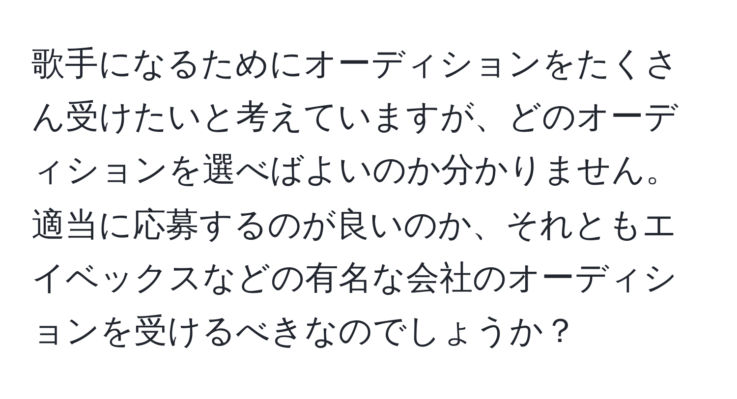 歌手になるためにオーディションをたくさん受けたいと考えていますが、どのオーディションを選べばよいのか分かりません。適当に応募するのが良いのか、それともエイベックスなどの有名な会社のオーディションを受けるべきなのでしょうか？