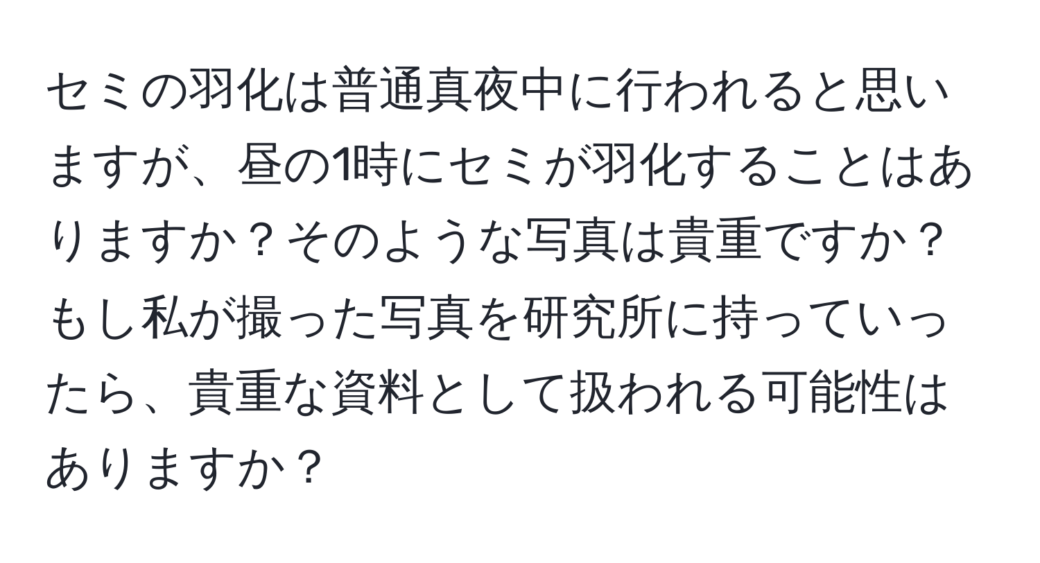 セミの羽化は普通真夜中に行われると思いますが、昼の1時にセミが羽化することはありますか？そのような写真は貴重ですか？もし私が撮った写真を研究所に持っていったら、貴重な資料として扱われる可能性はありますか？