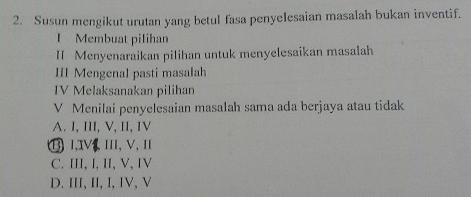 Susun mengikut urutan yang betul fasa penyelesaian masalah bukan inventif.
I Membuat pilihan
II Menyenaraikan pilihan untuk menyelesaikan masalah
III Mengenal pasti masalah
IV Melaksanakan pilihan
V Menilai penyelesaian masalah sama ada berjaya atau tidak
A. I, III, V, II, IV
⑬ 1,1V, III, V, 1
C. III, I, II, V, IV
D. III, II, I, IV, V