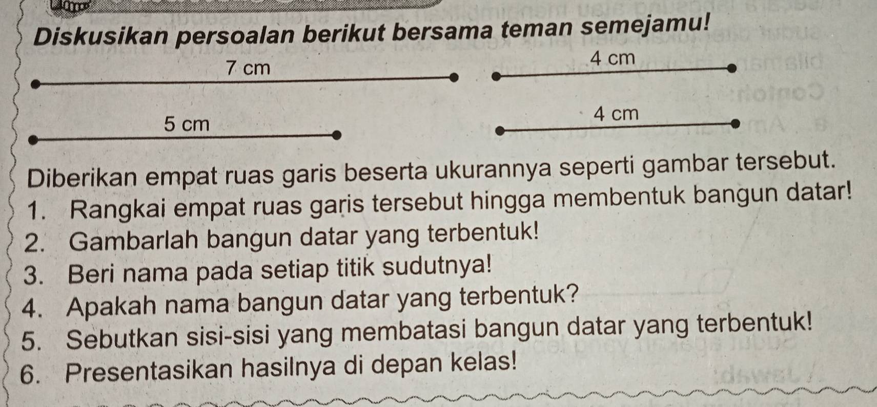 Diskusikan persoalan berikut bersama teman semejamu!
7 cm
4 cm
5 cm 4 cm
Diberikan empat ruas garis beserta ukurannya seperti gambar tersebut. 
1. Rangkai empat ruas garis tersebut hingga membentuk bangun datar! 
2. Gambarlah bangun datar yang terbentuk! 
3. Beri nama pada setiap titik sudutnya! 
4. Apakah nama bangun datar yang terbentuk? 
5. Sebutkan sisi-sisi yang membatasi bangun datar yang terbentuk! 
6. Presentasikan hasilnya di depan kelas!