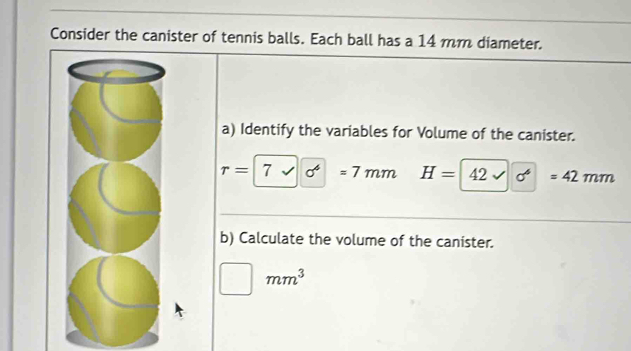 Consider the canister of tennis balls. Each ball has a 14 mm diameter. 
a) Identify the variables for Volume of the canister.
r=7surd 6^4 | =7mm H=42surd 6=42mm
b) Calculate the volume of the canister.
□ mm^3