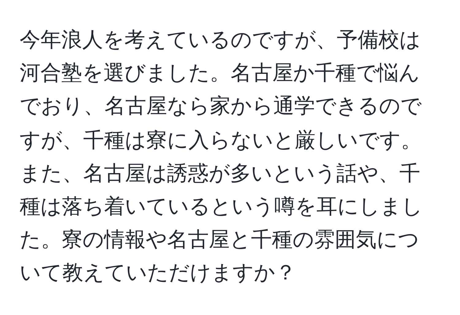 今年浪人を考えているのですが、予備校は河合塾を選びました。名古屋か千種で悩んでおり、名古屋なら家から通学できるのですが、千種は寮に入らないと厳しいです。また、名古屋は誘惑が多いという話や、千種は落ち着いているという噂を耳にしました。寮の情報や名古屋と千種の雰囲気について教えていただけますか？