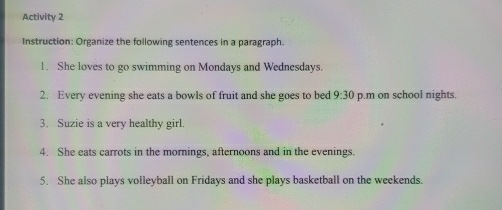 Activity 2 
Instruction: Organize the following sentences in a paragraph. 
1. She loves to go swimming on Mondays and Wednesdays. 
2. Every evening she eats a bowls of fruit and she goes to bed 9:30 p.m on school nights. 
3. Suzie is a very healthy girl. 
4. She eats carrots in the mornings, afternoons and in the evenings. 
5. She also plays volleyball on Fridays and she plays basketball on the weekends.