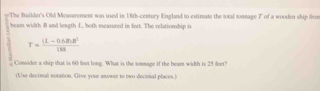 a The Builder's Old Measurement was used in 18th -century England to estimate the total tonnage T of a wooden ship from 
beam width B and length L, both measured in feet. The relationship is
T= ((L-0.6B)B^2)/188 
Consider a ship that is 60 feet long. What is the tonnage if the beam width is 25 feet? 
(Use decimal notation. Give your answer to two decimal places.)