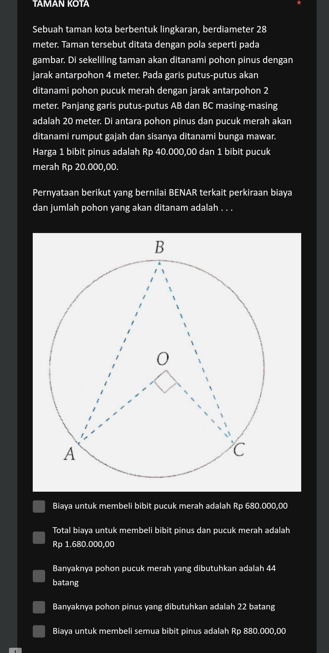 TAMAN KOTA
Sebuah taman kota berbentuk lingkaran, berdiameter 28
meter. Taman tersebut ditata dengan pola seperti pada
gambar. Di sekeliling taman akan ditanami pohon pinus dengan
jarak antarpohon 4 meter. Pada garis putus-putus akan
ditanami pohon pucuk merah dengan jarak antarpohon 2
meter. Panjang garis putus-putus AB dan BC masing-masing
adalah 20 meter. Di antara pohon pinus dan pucuk merah akan
ditanami rumput gajah dan sisanya ditanami bunga mawar.
Harga 1 bibit pinus adalah Rp 40.000,00 dan 1 bibit pucuk
merah Rp 20.000,00.
Pernyataan berikut yang bernilai BENAR terkait perkiraan biaya
dan jumlah pohon yang akan ditanam adalah . . .
Biaya untuk membeli bibit pucuk merah adalah Rp 680.000,00
Total biaya untuk membeli bibit pinus dan pucuk merah adalah
Rp 1.680.000,00
Banyaknya pohon pucuk merah yang dibutuhkan adalah 44
batang
Banyaknya pohon pinus yang dibutuhkan adalah 22 batang
Biaya untuk membeli semua bibit pinus adalah Rp 880.000,00