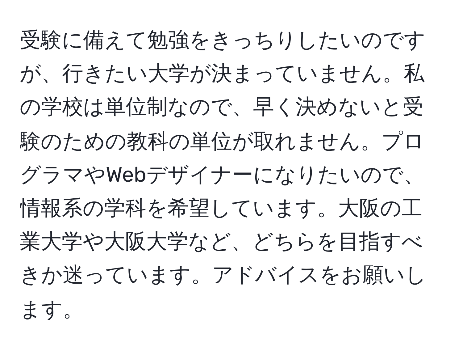 受験に備えて勉強をきっちりしたいのですが、行きたい大学が決まっていません。私の学校は単位制なので、早く決めないと受験のための教科の単位が取れません。プログラマやWebデザイナーになりたいので、情報系の学科を希望しています。大阪の工業大学や大阪大学など、どちらを目指すべきか迷っています。アドバイスをお願いします。