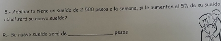 5.- Adalberto tiene un sueldo de 2 500 pesos a la semana, si le aumentan el 5% de su sueldo 
¿Cuál será su nuevo sueldo? 
R.- Su nuevo sueldo será de _pesos