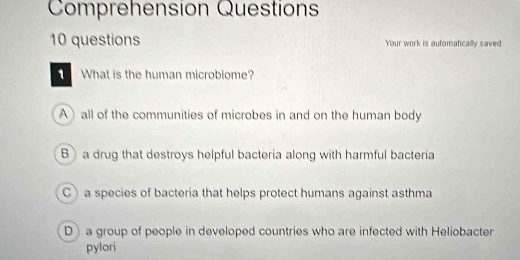 Comprehension Question
10 questions Your work is automatically saved
What is the human microbiome?
Aall of the communities of microbes in and on the human body
Ba drug that destroys helpful bacteria along with harmful bacteria
Ca species of bacteria that helps protect humans against asthma
Da group of people in developed countries who are infected with Heliobacter
pylori