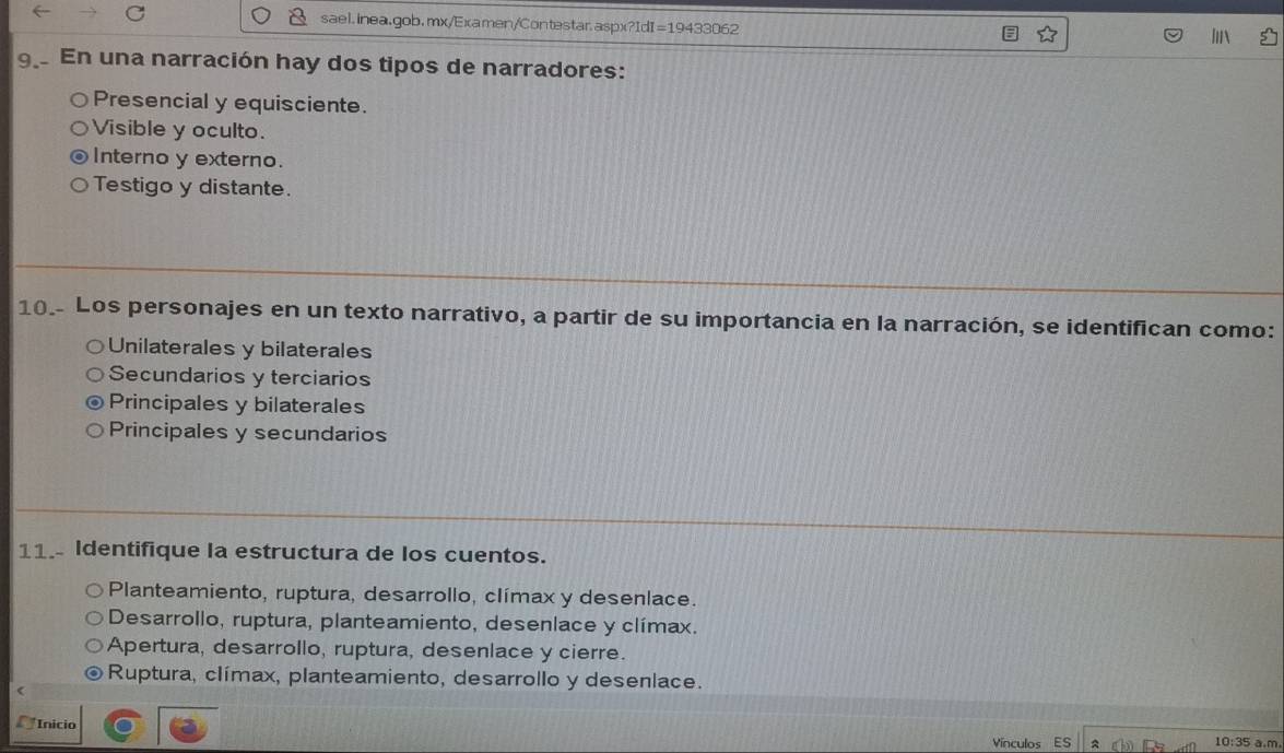 En una narración hay dos tipos de narradores:
Presencial y equisciente.
Visible y oculto.
Interno y externo.
Testigo y distante.
10.- Los personajes en un texto narrativo, a partir de su importancia en la narración, se identifican como:
Unilaterales y bilaterales
Secundarios y terciarios
Principales y bilaterales
Principales y secundarios
11. Identifique la estructura de los cuentos.
Planteamiento, ruptura, desarrollo, clímax y desenlace.
Desarrollo, ruptura, planteamiento, desenlace y clímax.
Apertura, desarrollo, ruptura, desenlace y cierre.
Ruptura, clímax, planteamiento, desarrollo y desenlace.
Inicio
Vínculos Es 10:35