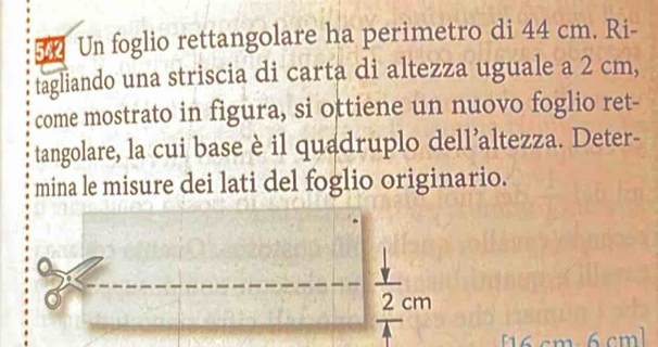 542 Un foglio rettangolare ha perimetro di 44 cm. Ri- 
tagliando una striscia di carta di altezza uguale a 2 cm, 
come mostrato in figura, si ottiene un nuovo foglio ret- 
tangolare, la cui base è il quadruplo dell’altezza. Deter- 
mina le misure dei lati del foglio originario.
2 cm
16 cm 6 cm