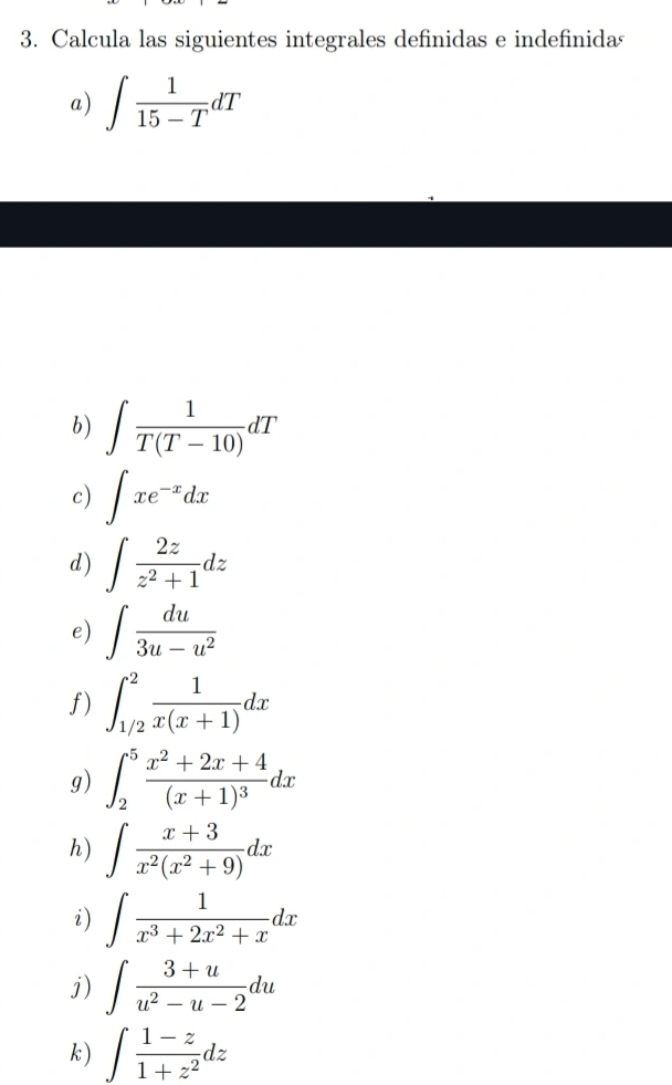 Calcula las siguientes integrales definidas e indefinida 
a) ∈t  1/15-T dT
b) ∈t  1/T(T-10) dT
c) ∈t xe^(-x)dx
d) ∈t  2z/z^2+1 dz
e) ∈t  du/3u-u^2 
f) ∈t _(1/2)^2 1/x(x+1) dx
g) ∈t _2^(5frac x^2)+2x+4(x+1)^3dx
h) ∈t  (x+3)/x^2(x^2+9) dx
i) ∈t  1/x^3+2x^2+x dx
j) ∈t  (3+u)/u^2-u-2 du
k ) ∈t  (1-z)/1+z^2 dz