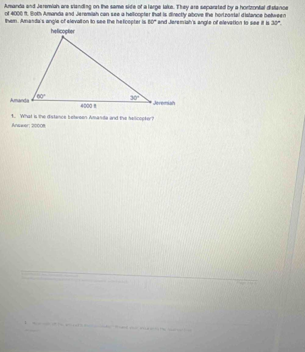 Amanda and Jeremiah are standing on the same side of a large lake. They are separated by a horizontal distance
of 4000 ft. Both Amanda and Jeremiah can see a hellcopter that is directly above the horizorial distance between
60° and Jeremiah's angle off ellevation to see it is 30°.
1. What is the distance between Amanda and the helicopter?
Answer; 20008
2  Maw wat of tas gr ruh t tn lasesder  Psand youle ab ba n to the Audrestt og