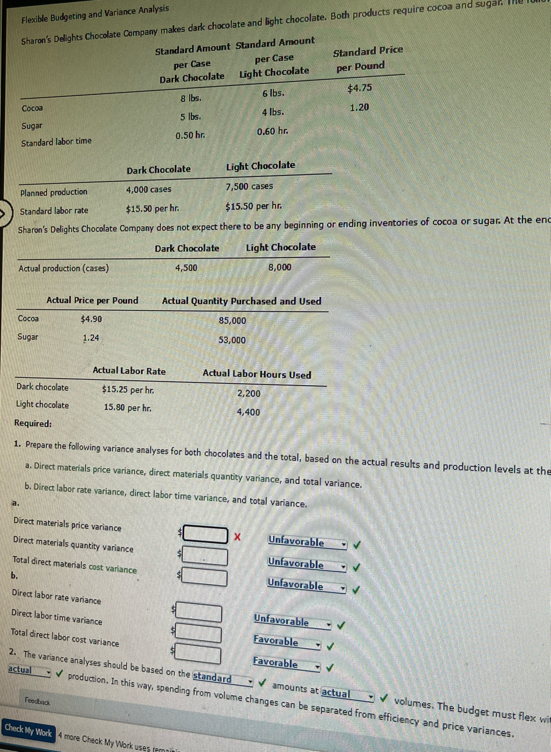Flexible Budgeting and Variance Analysis 
Sharon's Delights Chocolate Company makes dark chocolate and light chocolate. Both products require cocoa and sugar. The l 
Standard Amount Standard Amount 
per Case per Case Standard Price 
Dark Chocolate Light Chocolate per Pound
8 lbs. 6 lbs. $4.75
Cocoa 1.20
Sugar 5 lbs. 4 Ibs. 
Standard labor time 0.50 hr. 0.60 hr. 
Dark Chocolate Light Chocolate 
Planned production 4,000 cases 7,500 cases 
Standard labor rate $15.50 per hr. $15.50 per hr. 
Sharon's Delights Chocolate Company does not expect there to be any beginning or ending inventories of cocoa or sugar. At the end 
Dark Chocolate Light Chocolate 
Actual production (cases) 4,500 8,000
Actual Price per Pound Actual Quantity Purchased and Used 
Cocoa $4.90 85,000
Sugar 1.24 53,000
Actual Labor Rate Actual Labor Hours Used 
Dark chocolate $15.25 per hr. 2,200
Light chocolate 15.80 per hr.
4,400
Required: 
1. Prepare the following variance analyses for both chocolates and the total, based on the actual results and production levels at the 
a. Direct materials price variance, direct materials quantity variance, and total variance. 
b. Direct labor rate variance, direct labor time variance, and total variance. 
a. 
Direct materials price variance Unfavorable 
Direct materials quantity variance 
Unfavorable 
Total direct materials cost variance ς Unfavorable 
b. 
Direct labor rate variance s Unfavorable 
Direct labor time variance 5 Favorable 
Total direct labor cost variance s 
Favorable 
2. The variance analyses should be based on the standard amounts at actual __ㄨ✔ volumes. The budget must flex wi 
actual . ✔ production. In this way, spending from volume changes can be separated from efficiency and price variances 
Feedback 
Check My Work 4 more Check My Work uses remai