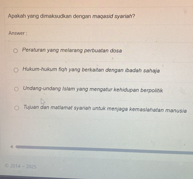 Apakah yang dimaksudkan dengan maqasid syariah?
Answer :
Peraturan yang melarang perbuatan dosa
Hukum-hukum fiqh yang berkaitan dengan ibadah sahaja
Undang-undang Islam yang mengatur kehidupan berpolitik
Tujuan dan matlamat syariah untuk menjaga kemaslahatan manusia
9 2014 ~2025