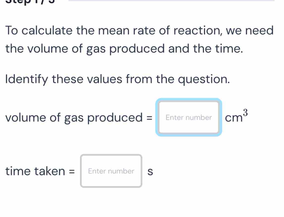 To calculate the mean rate of reaction, we need 
the volume of gas produced and the time. 
Identify these values from the question. 
volume of gas produced = Enter number cm^3
time taken = Enter number S