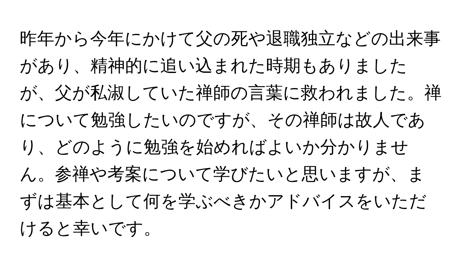 昨年から今年にかけて父の死や退職独立などの出来事があり、精神的に追い込まれた時期もありましたが、父が私淑していた禅師の言葉に救われました。禅について勉強したいのですが、その禅師は故人であり、どのように勉強を始めればよいか分かりません。参禅や考案について学びたいと思いますが、まずは基本として何を学ぶべきかアドバイスをいただけると幸いです。