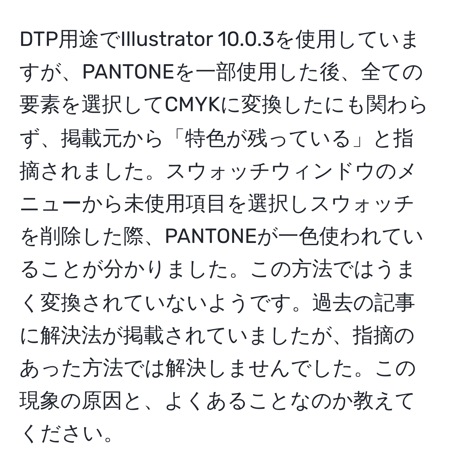 DTP用途でIllustrator 10.0.3を使用していますが、PANTONEを一部使用した後、全ての要素を選択してCMYKに変換したにも関わらず、掲載元から「特色が残っている」と指摘されました。スウォッチウィンドウのメニューから未使用項目を選択しスウォッチを削除した際、PANTONEが一色使われていることが分かりました。この方法ではうまく変換されていないようです。過去の記事に解決法が掲載されていましたが、指摘のあった方法では解決しませんでした。この現象の原因と、よくあることなのか教えてください。