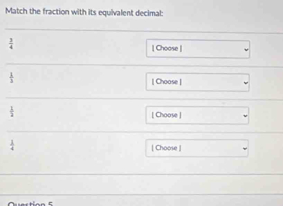 Match the fraction with its equivalent decimal:
 3/4  [ Choose ]
 1/3 
[ Choose ]
 1/2  [ Choose ]
 1/4 
[ Choose ] 
Quertion 5