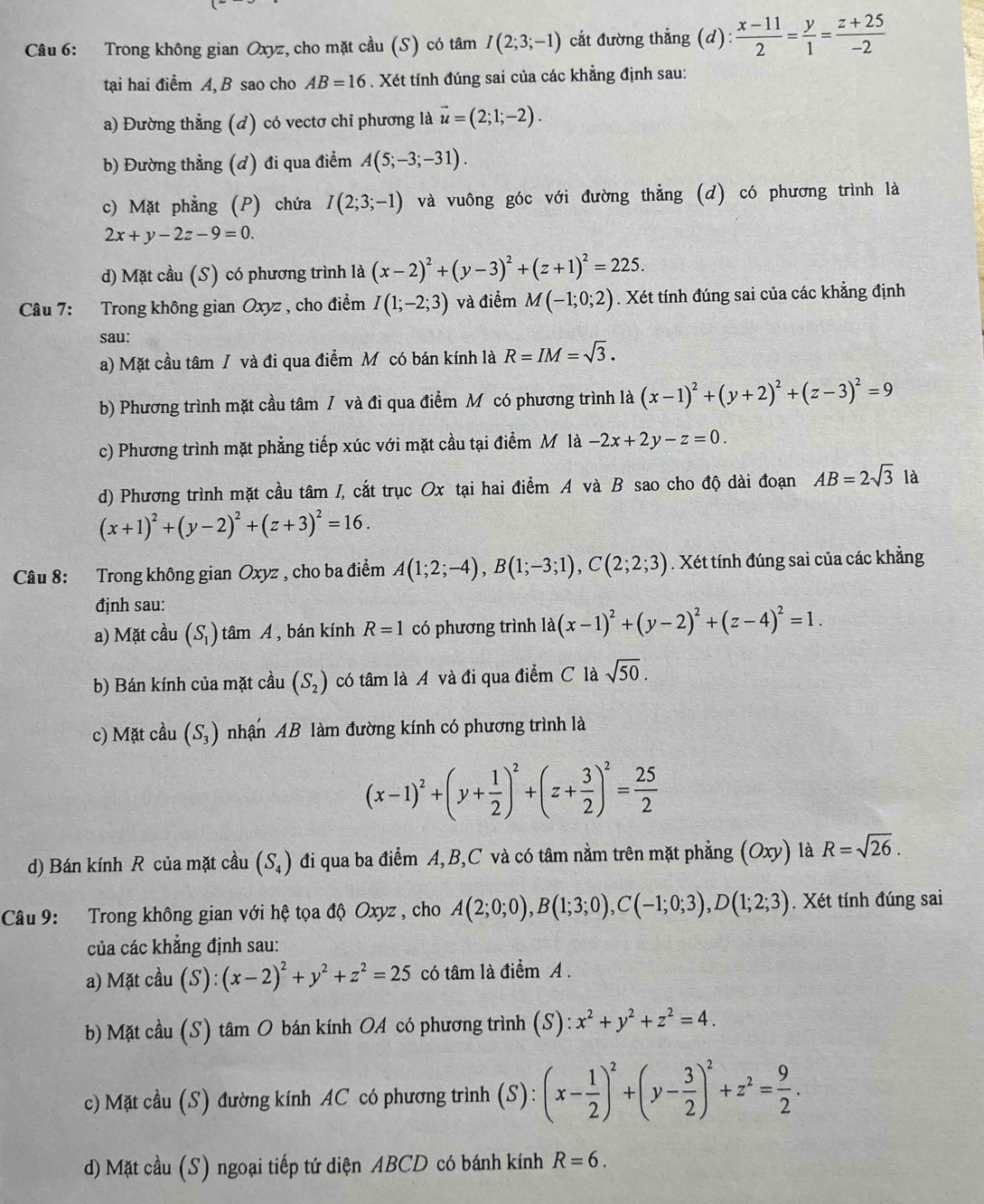 Trong không gian Oxyz, cho mặt cầu (S) có tâm I(2;3;-1) cắt đường thẳng (d ):  (x-11)/2 = y/1 = (z+25)/-2 
tại hai điểm A, B sao cho AB=16. Xét tính đúng sai của các khẳng định sau:
a) Đường thẳng (d) có vectơ chi phương là vector u=(2;1;-2).
b) Đường thẳng (d) đi qua điểm A(5;-3;-31).
c) Mặt phẳng (P) chứa I(2;3;-1) và vuông góc với đường thẳng (d) có phương trình là
2x+y-2z-9=0.
d) Mặt cầu (S) có phương trình là (x-2)^2+(y-3)^2+(z+1)^2=225.
Câu 7: Trong không gian Oxyz , cho điểm I(1;-2;3) và điểm M(-1;0;2). Xét tính đúng sai của các khẳng định
sau:
a) Mặt cầu tâm / và đi qua điểm M có bán kính là R=IM=sqrt(3).
b) Phương trình mặt cầu tâm / và đi qua điểm Mỹ có phương trình là (x-1)^2+(y+2)^2+(z-3)^2=9
c) Phương trình mặt phẳng tiếp xúc với mặt cầu tại điểm M là -2x+2y-z=0.
d) Phương trình mặt cầu tâm /, cắt trục Ox tại hai điểm A và B sao cho độ dài đoạn AB=2sqrt(3)la
(x+1)^2+(y-2)^2+(z+3)^2=16.
Câu 8: Trong không gian Oxyz , cho ba điểm A(1;2;-4),B(1;-3;1),C(2;2;3). Xét tính đúng sai của các khẳng
định sau:
a) Mặt cầu (S_1) tâm A , bán kính R=1 có phương trình 1a(x-1)^2+(y-2)^2+(z-4)^2=1.
b) Bán kính của mặt cầu (S_2) có tâm là A và đi qua điểm C là sqrt(50).
c) Mặt cầu (S_3) nhận AB làm đường kính có phương trình là
(x-1)^2+(y+ 1/2 )^2+(z+ 3/2 )^2= 25/2 
d) Bán kính R của mặt cầu (S_4) đi qua ba điểm A,B,C và có tâm nằm trên mặt phẳng (Oxy) là R=sqrt(26).
Câu 9: Trong không gian với hệ tọa độ Oxyz , cho A(2;0;0),B(1;3;0),C(-1;0;3),D(1;2;3). Xét tính đúng sai
của các khẳng định sau:
a) Mặt cầu (S): (x-2)^2+y^2+z^2=25 có tâm là điểm A .
b Mặt cầu (S) tâm O bán kính OA có phương trình (S): x^2+y^2+z^2=4.
c) Mặt cầu (S) đường kính AC có phương trình (S):(x- 1/2 )^2+(y- 3/2 )^2+z^2= 9/2 .
d) Mặt cầu (S) ngoại tiếp tứ diện ABCD có bánh kính R=6.