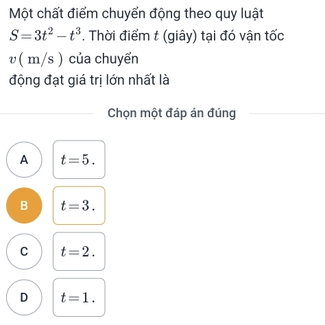 Một chất điểm chuyển động theo quy luật
S=3t^2-t^3. Thời điểm t (giây) tại đó vận tốc
v ( m/s ) của chuyển
động đạt giá trị lớn nhất là
Chọn một đáp án đúng
A t=5.
B t=3.
C t=2.
D t=1.