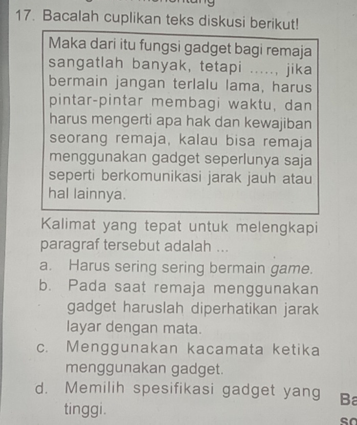 Bacalah cuplikan teks diskusi berikut!
Maka dari itu fungsi gadget bagi remaja
sangatlah banyak, tetapi ....., jika
bermain jangan terlalu lama, harus
pintar-pintar membagi waktu, dan
harus mengerti apa hak dan kewajiban
seorang remaja, kalau bisa remaja
menggunakan gadget seperlunya saja
seperti berkomunikasi jarak jauh atau
hal lainnya.
Kalimat yang tepat untuk melengkapi
paragraf tersebut adalah ...
a. Harus sering sering bermain game.
b. Pada saat remaja menggunakan
gadget haruslah diperhatikan jarak
layar dengan mata.
c. Menggunakan kacamata ketika
menggunakan gadget.
d. Memilih spesifikasi gadget yang Ba
tinggi. so