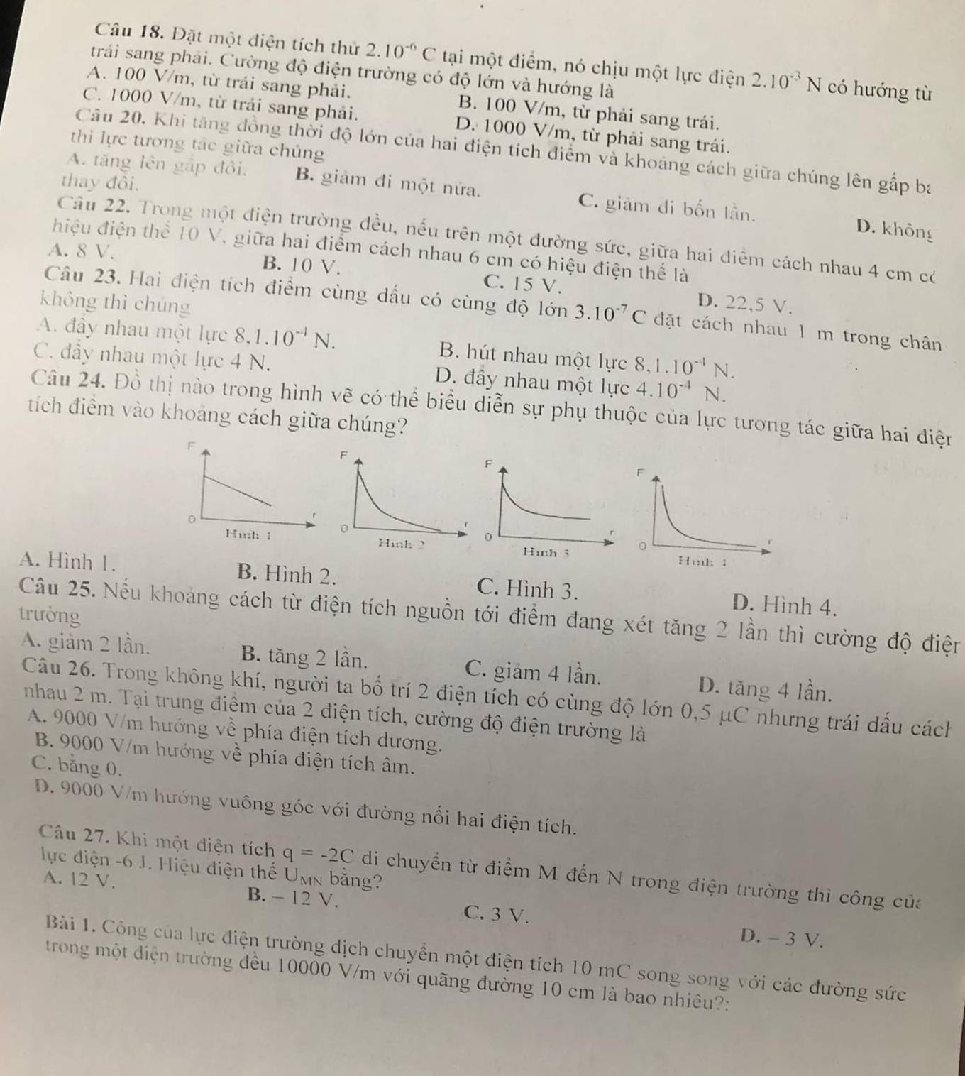 Đặt một điện tích thử 2.10^(-6)C tại một điểm, nó chịu một lực điện 2.10^(-3)N có hướng tù
trải sang phải. Cường độ điện trường có độ lớn và hướng là
A. 100 V/m, từ trái sang phải. B. 100 V/m, từ phải sang trái.
C. 1000 V/m, từ trải sang phải. D. 1000 V/m, từ phải sang trái.
thì lực tương tác giữa chúng
Câu 20. Khi tăng đồng thời độ lớn của hai điện tích điểm và khoảng cách giữa chúng lên gấp ba
thay đồi.
A. tăng lên gấp đồi. B. giảm đi một nửa. C. giám di bốn lần.
D. không
Câu 22. Trong một điện trường đều, nếu trên một đường sức, giữa hai điểm cách nhau 4 cm có
điệu điện thể 10 V, giữa hai điểm cách nhau 6 cm có hiệu điện thể là
A. 8 V. B. 10 V. C. 15 V. D. 22,5 V.
không thì chúng
Câu 23. Hai điện tích điểm cùng dấu có cùng độ lớn 3.10^(-7)C đặt cách nhau 1 m trong chân
A. đây nhau một lực 8.1.10^(-4)N. B. hút nhau một lực 8,1.10^(-4)N.
C. đầy nhau một lực 4 N. D. đầy nhau một lực 4.10^(-4)N.
Câu 24. Đồ thị nào trong hình vẽ có thể biểu diễn sự phụ thuộc của lực tương tác giữa hai điện
tích điểm vào khoảng cách giữa chúng?

A. Hình 1. B. Hình 2. C. Hình 3. D. Hình 4.
trưởng
Câu 25. Nếu khoảng cách từ điện tích nguồn tới điểm đang xét tăng 2 lần thì cường độ điện
A. giảm 2 lần. B. tăng 2 lần. C. giảm 4 lần.
D. tăng 4 lần.
Câu 26. Trong không khí, người ta bố trí 2 điện tích có cùng độ lớn 0,5 μC nhưng trái dấu cách
nhau 2 m. Tại trung điểm của 2 điện tích, cường độ điện trường là
A. 9000 V/m hướng về phía điện tích dương.
B. 9000 V/m hướng về phía điện tích âm.
C. bằng 0.
D. 9000 V/m hướng vuông góc với đường nổi hai điện tích.
Câu 27. Khi một điện tích q=-2C di chuyển từ điểm M đến N trong điện trường thì công của
lực điện -6 J. Hiệu điện thế Umn bằng?
A. 12 V. B. − 12 V. C. 3 V.
D. - 3 V.
Bài 1. Công của lực điện trường dịch chuyển một điện tích 10 mC song song với các đường sức
trong một điện trường đều 10000 V/m với quãng đường 10 cm là bao nhiêu?: