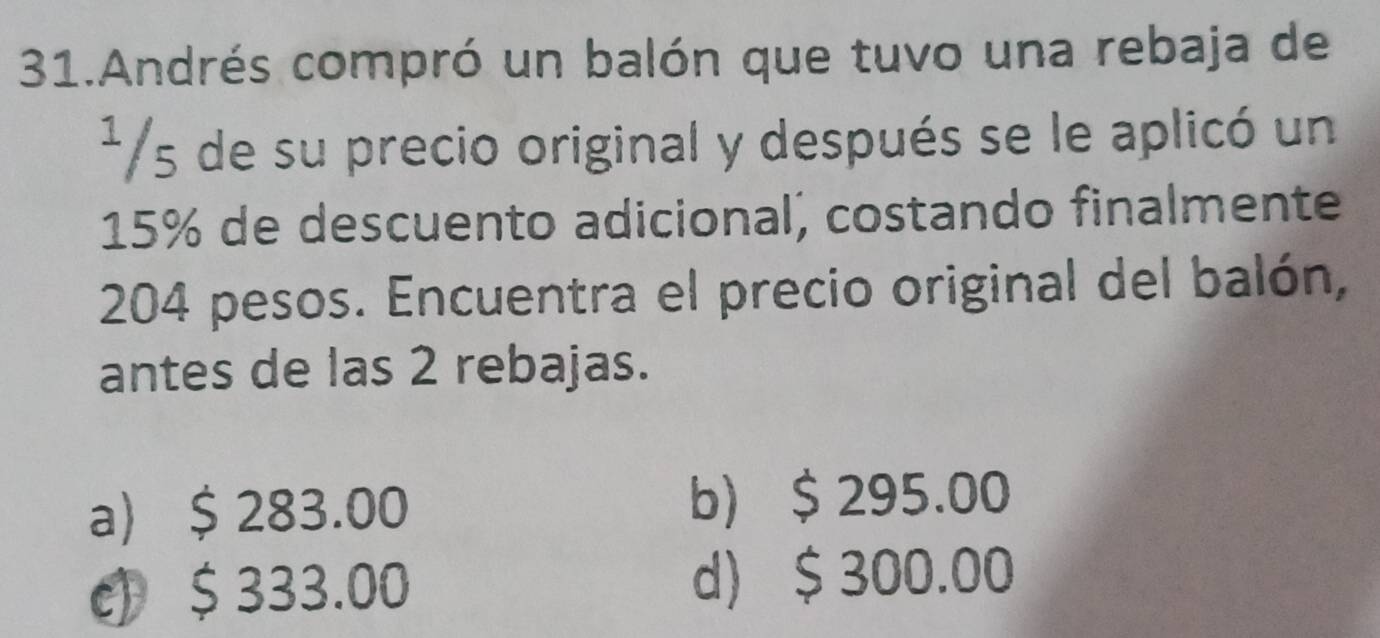 Andrés compró un balón que tuvo una rebaja de
¹/s de su precio original y después se le aplicó un
15% de descuento adicional, costando finalmente
204 pesos. Encuentra el precio original del balón,
antes de las 2 rebajas.
a $ 283.00 b) $ 295.00
c) $ 333.00 d) $ 300.00