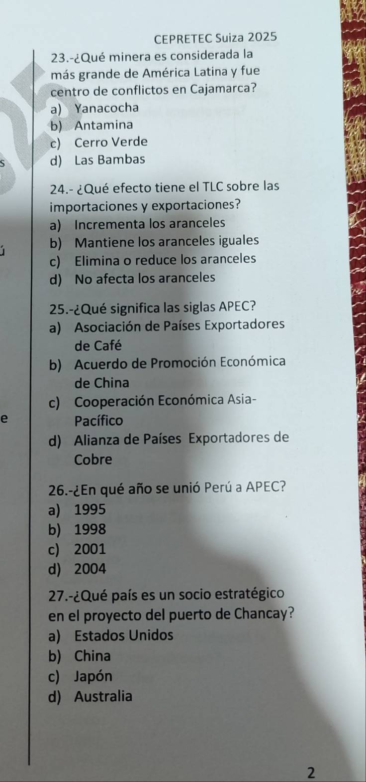 CEPRETEC Suiza 2025
23.-¿Qué minera es considerada la
más grande de América Latina y fue
centro de conflictos en Cajamarca?
a) Yanacocha
b) Antamina
c) Cerro Verde
d) Las Bambas
24.- ¿Qué efecto tiene el TLC sobre las
importaciones y exportaciones?
a) Incrementa los aranceles
b) Mantiene los aranceles iguales
c) Elimina o reduce los aranceles
d) No afecta los aranceles
25.-¿Qué significa las siglas APEC?
a) Asociación de Países Exportadores
de Café
b) Acuerdo de Promoción Económica
de China
c) Cooperación Económica Asia-
e Pacífico
d) Alianza de Países Exportadores de
Cobre
26.-¿En qué año se unió Perú a APEC?
a) 1995
b) 1998
c) 2001
d) 2004
27.-¿Qué país es un socio estratégico
en el proyecto del puerto de Chancay?
a) Estados Unidos
b) China
c) Japón
d) Australia
2