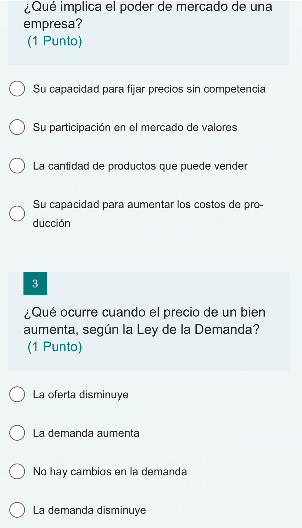 ¿Qué implica el poder de mercado de una
empresa?
(1 Punto)
Su capacidad para fijar precios sin competencia
Su participación en el mercado de valores
La cantidad de productos que puede vender
Su capacidad para aumentar los costos de pro-
ducción
3
¿Qué ocurre cuando el precio de un bien
aumenta, según la Ley de la Demanda?
(1 Punto)
La oferta disminuye
La demanda aumenta
No hay cambios en la demanda
La demanda disminuye