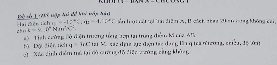 Đề số 1 (HS nộp lại đề khi nộp bài) 
Hai điện tích q_1=-10^(-6)C; q_2=4.10^(-6)C lần lượt đặt tại hai điểm A, B cách nhau 20cm trong không khí, 
cho k=9.10^9N.m^2/C^2. 
a) Tính cường độ điện trường tổng hợp tại trung điểm M của AB. 
b) Đặt điện tích q=3nC tại M, xác định lực điện tác dụng lên q (cả phương, chiều, độ lớn) 
c) Xác định điểm mả tại đó cường độ điện trường bằng không.