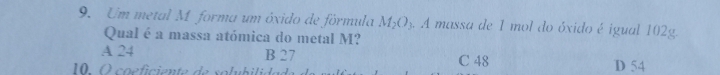 Um metal M forma um ôxido de fórmula M_2O_3 4 A massa de 1 mol do óxido é igual 102g.
Qual é a massa atómica do metal M?
A 24 B 27
10. O coeficiente de solu b ilide C 48 D 54