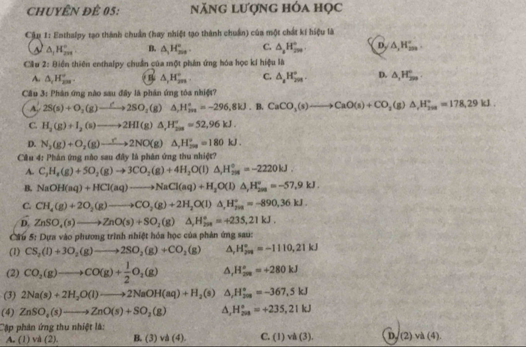 CHUYÊN ĐÊ 05: năng lượng hóa học
Cập 1: Enthalpy tạo thành chuẩn (hay nhiệt tạo thành chuẩn) của một chất kí hiệu là
△ _1H_(298)^o
C.
B. △ _1H_(200)°. △ _8H_(298)°. D_y/△ ,H_(208)°.
Câu 7° Biển thiên enthalpy chuẩn của một phản ứng hóa học kí hiệu là
D.
A. △ _cH_(208)^o. B △ _rH_(298)^o. C. △ _8H_(298)°. △ ,H_(299)°.
Câu 3: Phân ứng nào sau đây lã phản ứng tỏa nhiệt?
A. 2S(s)+O_2(g)to 2SO_2(g)△ _rH_(298)°=-296,8kJ.B. CaCO_3(s)to CaO(s)+CO_2(g)△ _rH_(298)°=178,29kJ.
C. H_2(g)+I_2(s)to 2HI(g)△ _rH_(298)^oapprox 52,96kJ.
D. N_2(g)+O_2(g)to 2NO(g)△ _rH_(298)°=180kJ.
Câu 4: Phản ứng nào sau đây là phản ứng thu nhiệt?
A. C_3H_8(g)+5O_2(g)to 3CO_2(g)+4H_2O(l)△ _rH_298=-2220kJ.
B. NaOH(aq)+HCl(aq)to NaCl(aq)+H_2O(l)△ ,H_(298)^o=-57,9kJ.
C. CH_4(g)+2O_2(g)to CO_2(g)+2H_2O(l)△ _rH_(298)°=-890,36kJ.
D, ZnSO_4(s)to ZnO(s)+SO_2(g)△ _rH_(298)°=+235,21kJ.
Câu 5: Dựa vào phuiongtrln h nhiệt hóa học của phản ứng sau:
(1) CS_2(l)+3O_2(g)to 2SO_2(g)+CO_2(g) △ _rH_(298)°=-1110,21kJ
(2) CO_2(g)to CO(g)+ 1/2 O_2(g) △ _rH_(298)^o=+280kJ
(3) 2Na(s)+2H_2O(l)to 2NaOH(aq)+H_2(s) ( △ _rH_(208)°=-367,5kJ
(4) ZnSO_4(s)to ZnO(s)+SO_2(g) △ _rH_(298)°=+235,21kJ
Cập phản ứng thu nhiệt là:
A. (1) và (2). B. (3) vd(4). C.(1)va(3). D.(2) và (4).