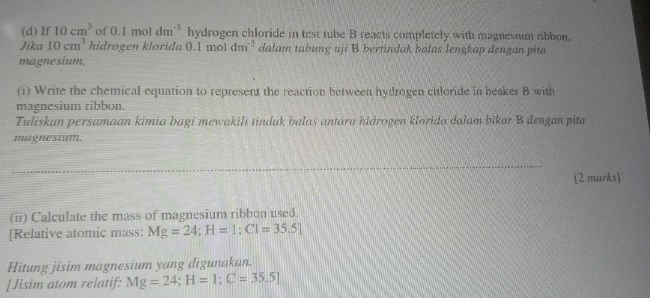 If 10cm^3 of 0.1moldm^(-3) hydrogen chloride in test tube B reacts completely with magnesium ribbon, 
Jika 10cm^3 hidrogen klorida 0.1 mol dm^(-3) dalam tabung uji B bertindak balas lengkap dengan pita 
magnesium, 
(i) Write the chemical equation to represent the reaction between hydrogen chloride in beaker B with 
magnesium ribbon. 
Tuliskan persamaan kimia bagi mewakili tindak balas antara hidrogen klorida dalam bikar B dengan pita 
magnesium. 
[2 marks] 
(ii) Calculate the mass of magnesium ribbon used. 
[Relative atomic mass: Mg=24; H=1; Cl=35.5]
Hitung jisim magnesium yang digunakan. 
[Jisim atom relatif: Mg=24; H=1; C=35.5]