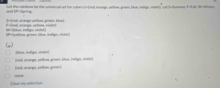 ultiple Choice 3 points
Let the rainbow be the universal set for colors U= red l, orange, yellow, green, blue, indigo, violet). Let S=Summer, F=Fall, W=V Vinter,
and SP= Spring
S=red, orange yellow, green, blue]
F=red, orange, yellow, violet
W=[blue, indigo, violet]
SP=(yellow, green, blue, indigo, violet)
(w)
(blue, indigo, violet)
[red, orange, yellow, green, blue, indigo, violet]
[red, orange, yellow, green]
none
Clear my selection