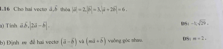 1.16 Cho hai vectơ vector a, vector b thỏa |vector a|=2, |vector b|=3, |vector a+2vector b|=6. 
a) Tính vector a.vector b, |2vector a-vector b|. DS: -1; sqrt(29). 
b) Định m để hai vectơ (vector a-vector b) và (mvector a+vector b) vuông góc nhau. 
DS: m=2.