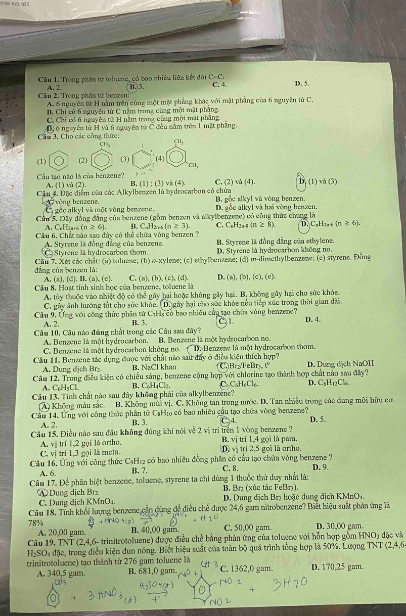 Trong phân tử toluene, có bao nhiêu liên kết đôi C=C: C. 4.
A. 2. B. 3. D. 5.
Câu 2. Trong phân tử benzen:
A. 6 nguyên tử H nằm trên cùng một mặt phẳng khác với mặt phẳng của 6 nguyên tử C.
B. Chỉ có 6 nguyên tử C nằm trong cùng một mặt phẳng.
C. Chỉ có 6 nguyên tử H nằm trong cùng một mặt phẳng.
D) 6 nguyên tử H và 6 nguyên tử C đều nằm trên 1 mặt phẳng.
Cầu 3. Cho các công thức:
CH_3
CH_3
(1) (2) (4)
CH_3
Cấu tạo nào là của benzene?
A. (1) và (2). B. (1);(3) và (4) C. (2) và (4). D. (1) và (3).
Cậu 4. Đặc điểm của các Alkylbenzen là hydrocarbon có chứa
A vòng benzene. B. gốc alkyl và vòng benzen.
C gốc alkyl và một vòng benzene. D. gồc alkyl và hai vòng benzen.
Cầu 5. Dãy đồng đẳng của benzene (gồm benzen và alkylbenzene) có công thức chung là
A. CnH2n+6 (n≥ 6). B. C_nH_2 2n-6 (n≥ 3). C. CnH2n-8 (n≥ 8). D. CnH2n-6 (n≥ 6).
Câu 6. Chất nào sau đây có thể chứa vòng benzen ?
A. Styrene là đồng đẳng của benzene. B. Styrene là đồng đẳng của ethylene.
C. Styrene là hydrocarbon thom. D. Styrene là hydrocarbon không no.
Câu 7. Xét các chất: (a) toluene; (b) σ-xylene; (c) ethylbenzene; (d) m-dimethylbenzene; (e) styrene. Đồng
đẳng của benzen là:
A. (a), (d). B. (a), (e). C. (a), (b), (c), (d). D. (a), (b), (c), (e).
Câu 8. Hoạt tính sinh học của benzene, toluene là
A. tùy thuộc vào nhiệt độ có thể gây hại hoặc không gây hại. B. không gây hại cho sức khỏe.
C. gây ảnh hưởng tốt cho sức khỏe. (D. gây hại cho sức khỏe nếu tiếp xúc trong thời gian dài.
Câu 9. Ung với công thức phân tử C7H₈ có bao nhiêu cầu tạo chứa vòng benzene?
A. 2. B. 3. 1. D. 4.
Câu 10. Câu nào đúng nhất trong các Câu sau đây?
A. Benzene là một hydrocarbon. B. Benzene là một hydrocarbon no.
C. Benzene là một hydrocarbon không no. D. Benzene là một hydrocarbon thơm.
Câu 11. Benzene tác dụng được với chất nào sau đây ở điều kiện thích hợp?
A. Dung dịch Br₂. B. NaCl khan C. Br₂/FeBr₃, tº D. Dung dịch NaOH
Câu 12. Trong điều kiện có chiếu sáng, benzene cộng hợp với chlorine tạo thành hợp chất nào sau đây?
A. C₆H₅Cl. B. C₆H4Cl2. C. C₆H₆Cl6. D. C₆H12Cl6
Câu 13. Tính chất nào sau đây không phải của alkylbenzene?
(A) Không màu sắc. B. Không mùi vị. C. Không tan trong nước. D. Tan nhiều trong các dung môi hữu cơ.
Câu 14. Ứng với công thức phân tử C₆H₁₀ có bao nhiêu cầu tạo chứa vòng benzene?
A. 2. B. 3. C,)4. D. 5.
Câu 15. Điều nào sau đâu không đúng khí nói về 2 vị trí trên 1 vòng benzene ?
A. vị trí 1,2 gọi là ortho. B. vị trí 1,4 gọi là para.
C. vị trí 1,3 gọi là meta. ① vị trí 2,5 gọi là ortho.
Câu 16. Ứng với công thức C₉H₁2 có bao nhiêu đồng phân có cấu tạo chứa vòng benzene ?
A. 6. B. 7. C. 8. D. 9.
Câu 17. Để phân biệt benzene, toluene, styrene ta chỉ dùng 1 thuốc thử duy nhất là:
A Dung dịch Br₂ B. Br₂ (xúc tác FeBr₃).
C. Dung dịch KMnO_4. D. Dung dịch Br2 hoặc dung dịch KMnO4.
Câu 18. Tỉnh khối lượng benzene cần dùng để điều chế được 24,6 gam nitrobenzene? Biết hiệu suất phản ứng là
78% C. 50,00 gam. D. 30,00 gam.
A. 20,00 gam. B. 40,00 gam.
Câu 19. TNT (2,4,6- trinitrotoluene) được điều chế bằng phản ứng của toluene với hỗn hợp gồm HN6 J_3 đặc và
H_2SO_4 đặc, trong điều kiện dun nóng. Biết hiệu suất của toàn bộ quá trình tổng hợp là 50%. Lượng TNT (2,4,6
trinitrotoluene) tạo thành từ 276 gam toluene là
A. 340,5 gam. B. 681,0 gam. C. 1362,0 gam. D. 170,25 gam.