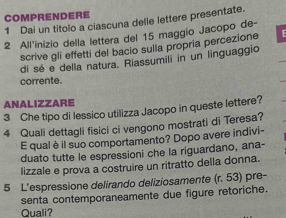 COMPRENDERE 
1 Dai un titolo a ciascuna delle lettere presentate. 
2 All'inizio della lettera del 15 maggio Jacopo de- 
scrive gli effetti del bacio sulla propria percezione 
di sé e della natura. Riassumili in un linguaggio 
corrente. 
ANALIZZARE 
3 Che tipo di lessico utilizza Jacopo in queste lettere? 
4 Quali dettagli fisici ci vengono mostrati di Teresa? 
E qual è il suo comportamento? Dopo avere indivi- 
duato tutte le espressioni che la riguardano, ana- 
lizzale e prova a costruire un ritratto della donna. 
5 L’espressione delirando deliziosamente (r. 53) pre- 
senta contemporaneamente due figure retoriche. 
Quali?