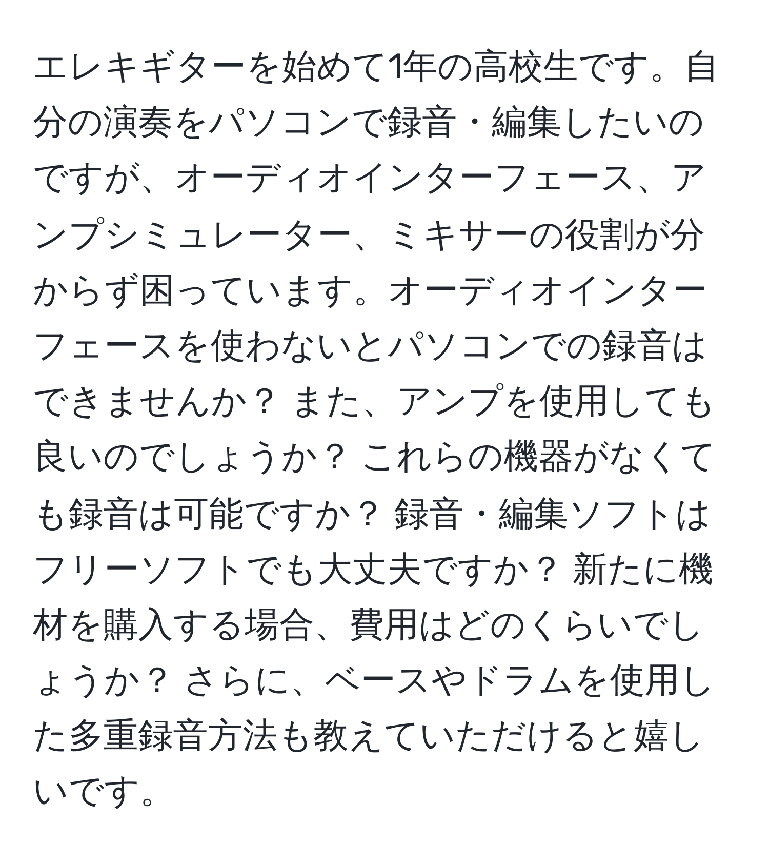 エレキギターを始めて1年の高校生です。自分の演奏をパソコンで録音・編集したいのですが、オーディオインターフェース、アンプシミュレーター、ミキサーの役割が分からず困っています。オーディオインターフェースを使わないとパソコンでの録音はできませんか？ また、アンプを使用しても良いのでしょうか？ これらの機器がなくても録音は可能ですか？ 録音・編集ソフトはフリーソフトでも大丈夫ですか？ 新たに機材を購入する場合、費用はどのくらいでしょうか？ さらに、ベースやドラムを使用した多重録音方法も教えていただけると嬉しいです。