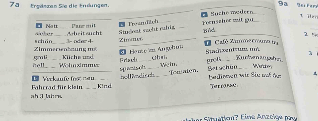 9a 
7a Ergänzen Sie die Endungen. Bei Famí 
e Suche modern 
1 Her 
_ Nett ..... Paar mit c Freundlich Fernseher mit gut 
sicher........... Arbeit sucht Student sucht ruhig 
Bild. 
_ 
2 N 
schön.......... 3 - oder 4- Zimmer. f Café Zimmermann im 
Zimmerwohnung mit 
d Heute im Angebot: 
Stadtzentrum mit 
3 
groß............ Küche und Frisch ............. Obst, groß............ Kuchenangebot, 
hell............ Wohnzimmer Wetter 
spanisch ............ Wein, 
Tomaten. Bei schön 
b Verkaufe fast neu ........ holländisch bedienen wir Sie auf der 4 
Fahrrad für klein ...... Kind 
Terrasse. 
ab 3 Jahre.