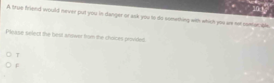 10:14
A true friend would never put you in danger or ask you to do something with which you are not comion able.
Please select the best answer from the choices provided.
T
F