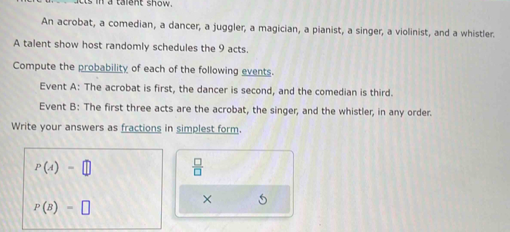 ts in a talent show. 
An acrobat, a comedian, a dancer, a juggler, a magician, a pianist, a singer, a violinist, and a whistler. 
A talent show host randomly schedules the 9 acts. 
Compute the probability of each of the following events. 
Event A: The acrobat is first, the dancer is second, and the comedian is third. 
Event B: The first three acts are the acrobat, the singer, and the whistler, in any order. 
Write your answers as fractions in simplest form.
P(A)=□
 □ /□  
×
P(B)=□